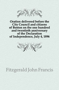 Oration delivered before the City Council and citizens of Boston on the one hundred and twentieth anniversary of the Declaration of Independence, July 4, 1896