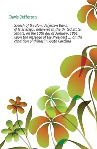 Speech of the Hon. Jefferson Davis, of Mississippi, delivered in the United States Senate, on the 10th day of January, 1861, upon the message of the President... on the condition of things in South Carolina